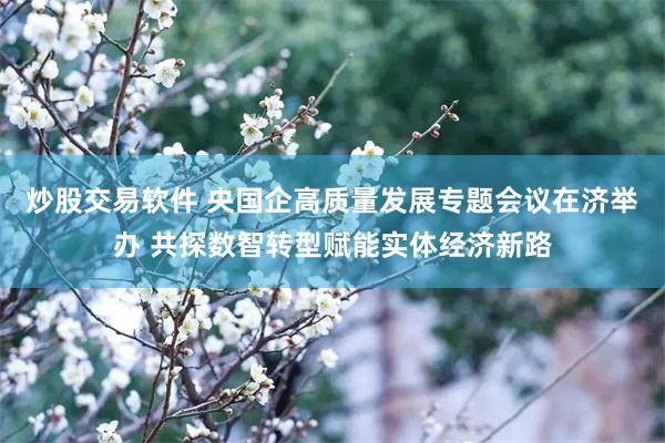 炒股交易软件 央国企高质量发展专题会议在济举办 共探数智转型赋能实体经济新路