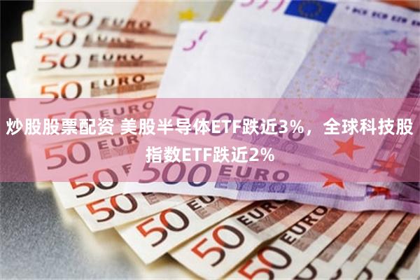 炒股股票配资 美股半导体ETF跌近3%，全球科技股指数ETF跌近2%