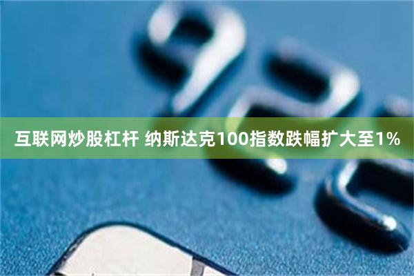互联网炒股杠杆 纳斯达克100指数跌幅扩大至1%