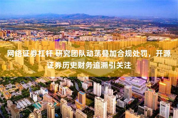 网络证劵杠杆 研究团队动荡叠加合规处罚,开源证券历史财务追溯引关注