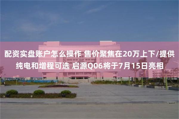 配资实盘账户怎么操作 售价聚焦在20万上下/提供纯电和增程可选 启源Q06将于7月15日亮相