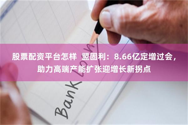 股票配资平台怎样  盟固利：8.66亿定增过会，助力高端产能扩张迎增长新拐点