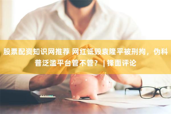 股票配资知识网推荐 网红诋毁袁隆平被刑拘，伪科普泛滥平台管不管？ | 锋面评论