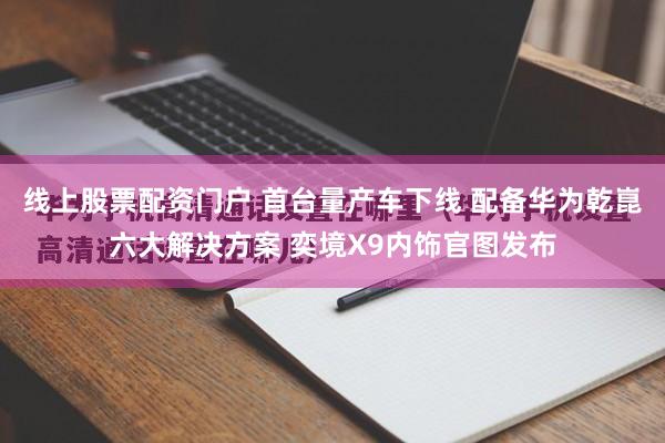 线上股票配资门户 首台量产车下线 配备华为乾崑六大解决方案 奕境X9内饰官图发布