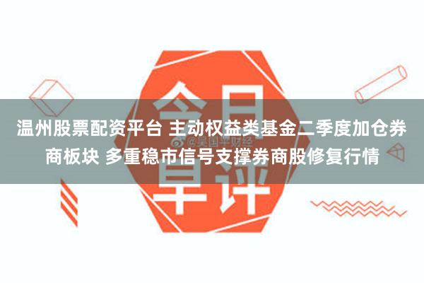 温州股票配资平台 主动权益类基金二季度加仓券商板块 多重稳市信号支撑券商股修复行情