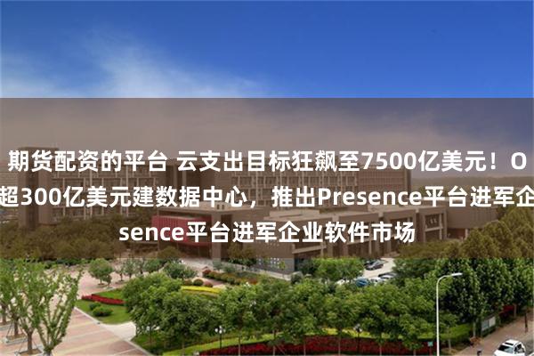 期货配资的平台 云支出目标狂飙至7500亿美元！OpenAI豪掷超300亿美元建数据中心，推出Presence平台进军企业软件市场