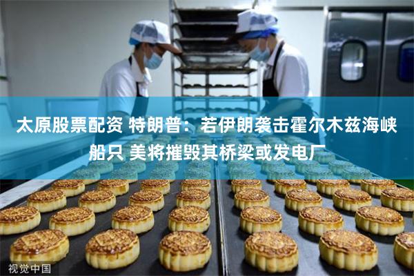 太原股票配资 特朗普：若伊朗袭击霍尔木兹海峡船只 美将摧毁其桥梁或发电厂