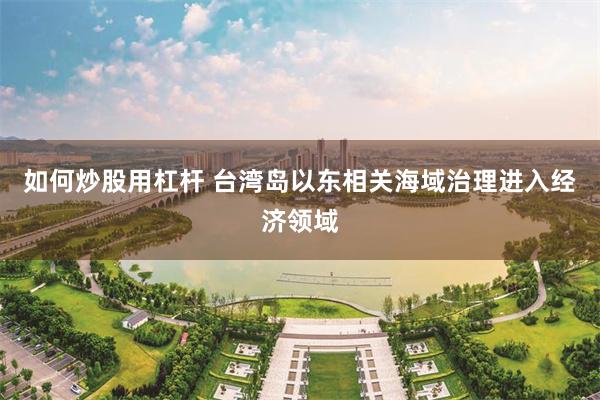如何炒股用杠杆 台湾岛以东相关海域治理进入经济领域