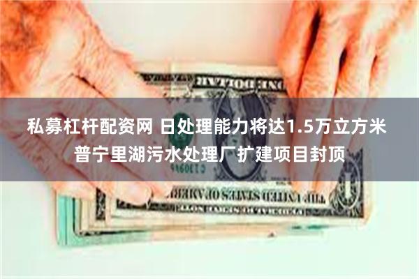 私募杠杆配资网 日处理能力将达1.5万立方米 普宁里湖污水处理厂扩建项目封顶