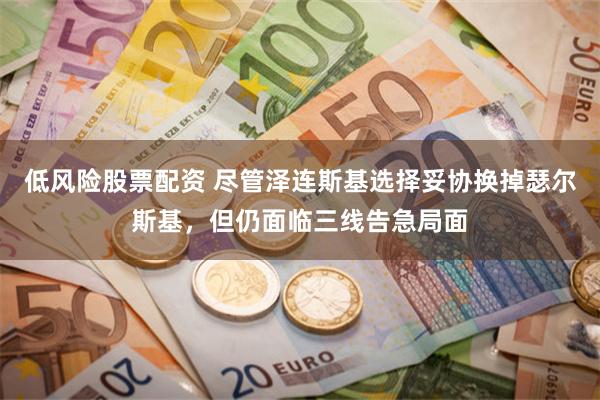 低风险股票配资 尽管泽连斯基选择妥协换掉瑟尔斯基，但仍面临三线告急局面
