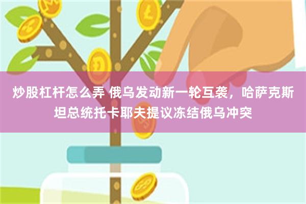 炒股杠杆怎么弄 俄乌发动新一轮互袭，哈萨克斯坦总统托卡耶夫提议冻结俄乌冲突