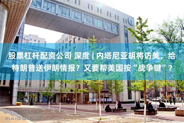 股票杠杆配资公司 深度 | 内塔尼亚胡将访美，给特朗普送伊朗情报？又要帮美国按“战争键”？