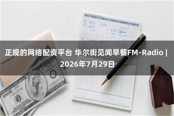 正规的网络配资平台 华尔街见闻早餐FM-Radio | 2026年7月29日