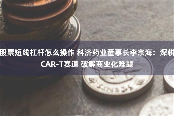 股票短线杠杆怎么操作 科济药业董事长李宗海:深耕CAR-T赛道 破解商业化难题