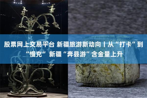 股票网上交易平台 新疆旅游新动向丨从“打卡”到“慢充” 新疆“奔县游”含金量上升