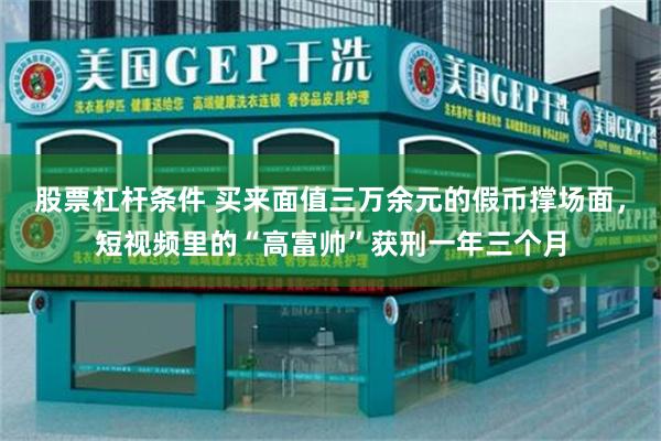 股票杠杆条件 买来面值三万余元的假币撑场面,短视频里的“高富帅”获刑一年三个月