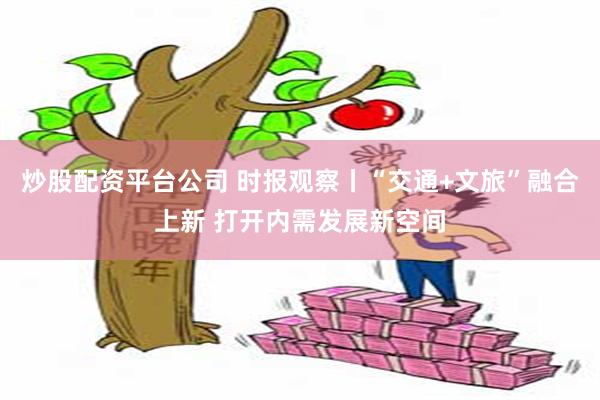 炒股配资平台公司 时报观察丨“交通+文旅”融合上新 打开内需发展新空间