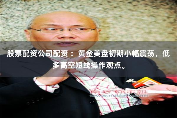 股票配资公司配资 ：黄金美盘初期小幅震荡，低多高空短线操作观点。