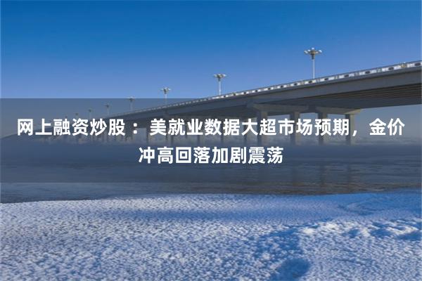 网上融资炒股 ：美就业数据大超市场预期，金价冲高回落加剧震荡