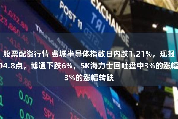 股票配资行情 费城半导体指数日内跌1.21%，现报12304.8点，博通下跌6%，SK海力士回吐盘中3%的涨幅转跌