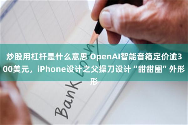 炒股用杠杆是什么意思 OpenAI智能音箱定价逾300美元，iPhone设计之父操刀设计“甜甜圈”外形