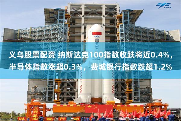 义乌股票配资 纳斯达克100指数收跌将近0.4%，半导体指数涨超0.3%，费城银行指数跌超1.2%