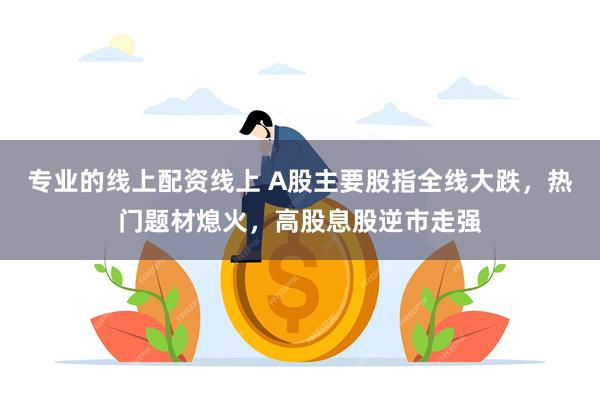 专业的线上配资线上 A股主要股指全线大跌，热门题材熄火，高股息股逆市走强