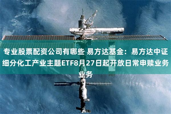 专业股票配资公司有哪些 易方达基金：易方达中证细分化工产业主题ETF8月27日起开放日常申赎业务