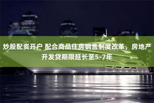 炒股配资开户 配合商品住房销售制度改革，房地产开发贷期限延长至5-7年
