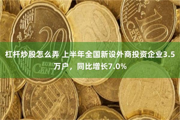 杠杆炒股怎么弄 上半年全国新设外商投资企业3.5万户，同比增长7.0%