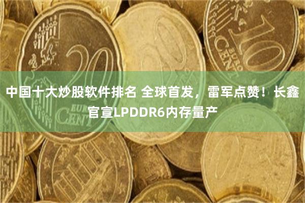 中国十大炒股软件排名 全球首发,雷军点赞!长鑫官宣LPDDR6内存量产