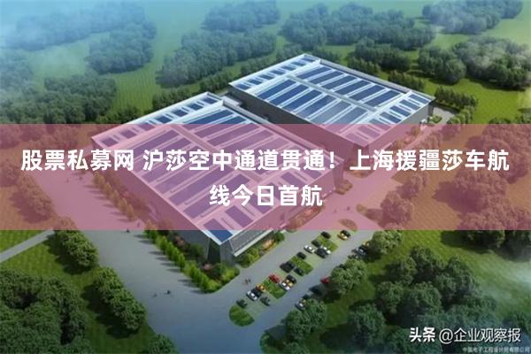 股票私募网 沪莎空中通道贯通!上海援疆莎车航线今日首航