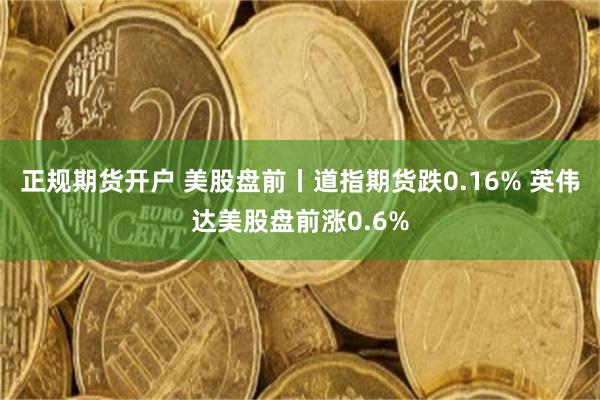 正规期货开户 美股盘前丨道指期货跌0.16% 英伟达美股盘前涨0.6%