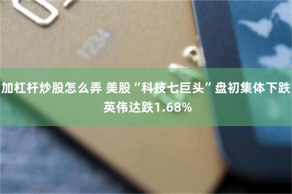 加杠杆炒股怎么弄 美股“科技七巨头”盘初集体下跌 英伟达跌1.68%