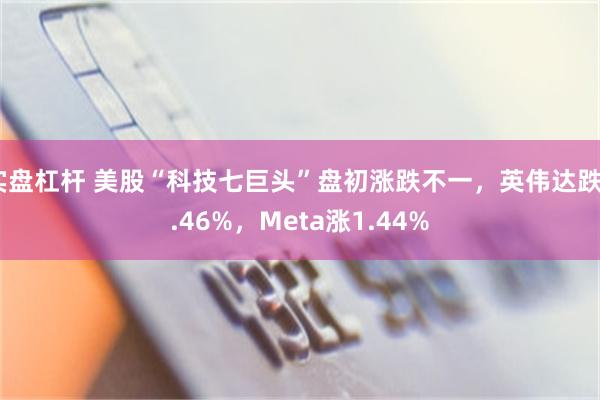 实盘杠杆 美股“科技七巨头”盘初涨跌不一，英伟达跌0.46%，Meta涨1.44%