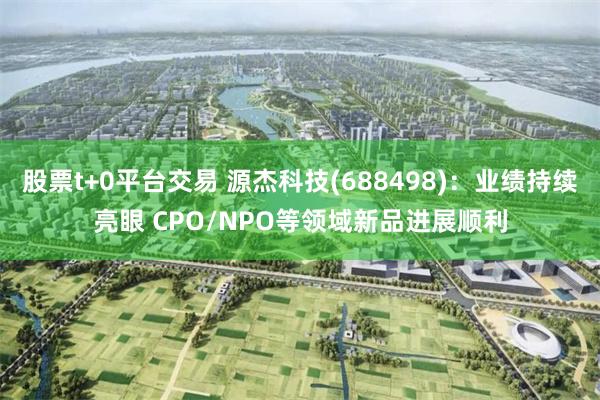 股票t+0平台交易 源杰科技(688498)：业绩持续亮眼 CPO/NPO等领域新品进展顺利
