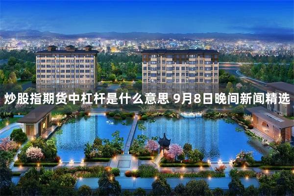 炒股指期货中杠杆是什么意思 9月8日晚间新闻精选