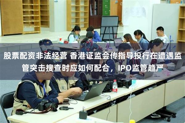 股票配资非法经营 香港证监会传指导投行在遭遇监管突击搜查时应如何配合，IPO监管趋严
