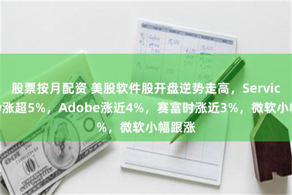 股票按月配资 美股软件股开盘逆势走高，ServiceNow涨超5%，Adobe涨近4%，赛富时涨近3%，微软小幅跟涨