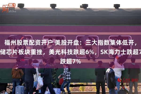 福州股票配资开户 美股开盘：三大指数集体低开，存储芯片板块重挫，美光科技跌超6%，SK海力士跌超7%