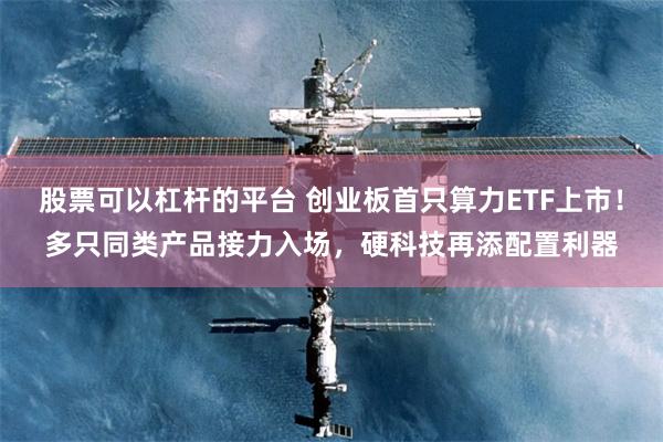 股票可以杠杆的平台 创业板首只算力ETF上市！多只同类产品接力入场，硬科技再添配置利器