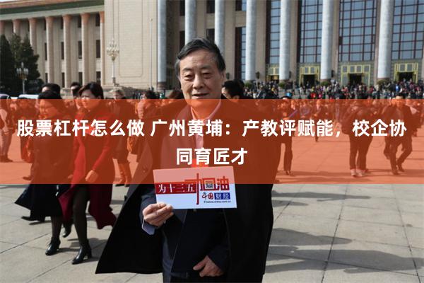 股票杠杆怎么做 广州黄埔：产教评赋能，校企协同育匠才