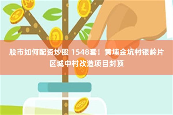 股市如何配资炒股 1548套！黄埔金坑村银岭片区城中村改造项目封顶