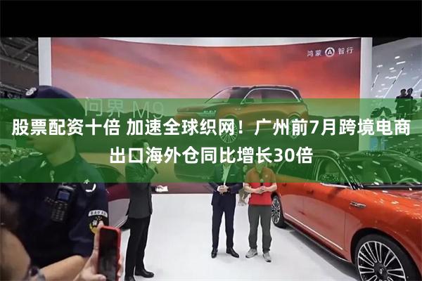 股票配资十倍 加速全球织网！广州前7月跨境电商出口海外仓同比增长30倍