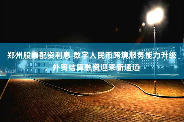 郑州股票配资利息 数字人民币跨境服务能力升级，外贸结算融资迎来新通道