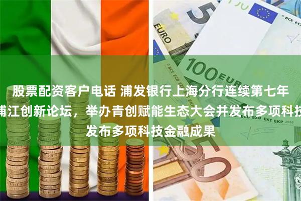 股票配资客户电话 浦发银行上海分行连续第七年实力参与浦江创新论坛，举办青创赋能生态大会并发布多项科技金融成果
