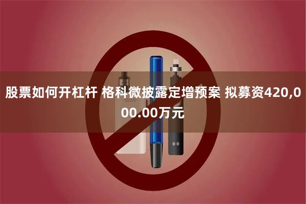 股票如何开杠杆 格科微披露定增预案 拟募资420,000.00万元