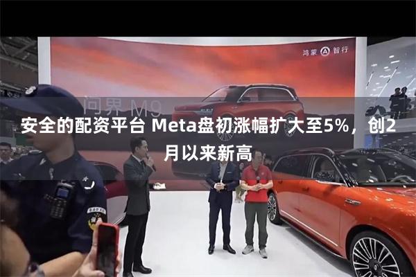 安全的配资平台 Meta盘初涨幅扩大至5%，创2月以来新高