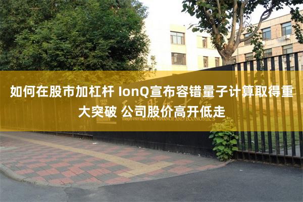 如何在股市加杠杆 IonQ宣布容错量子计算取得重大突破 公司股价高开低走
