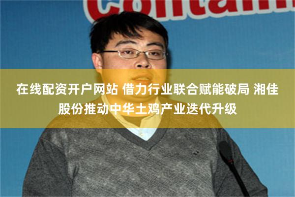 在线配资开户网站 借力行业联合赋能破局 湘佳股份推动中华土鸡产业迭代升级